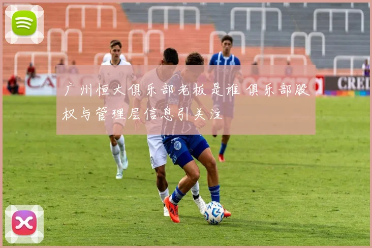 广州恒大俱乐部老板是谁 俱乐部股权与管理层信息引关注