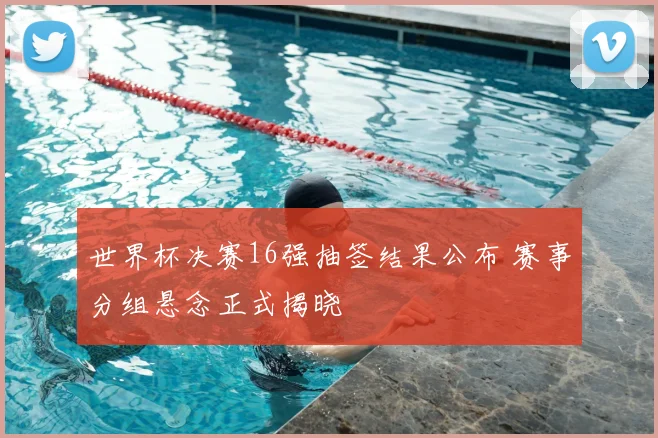 世界杯决赛16强抽签结果公布 赛事分组悬念正式揭晓
