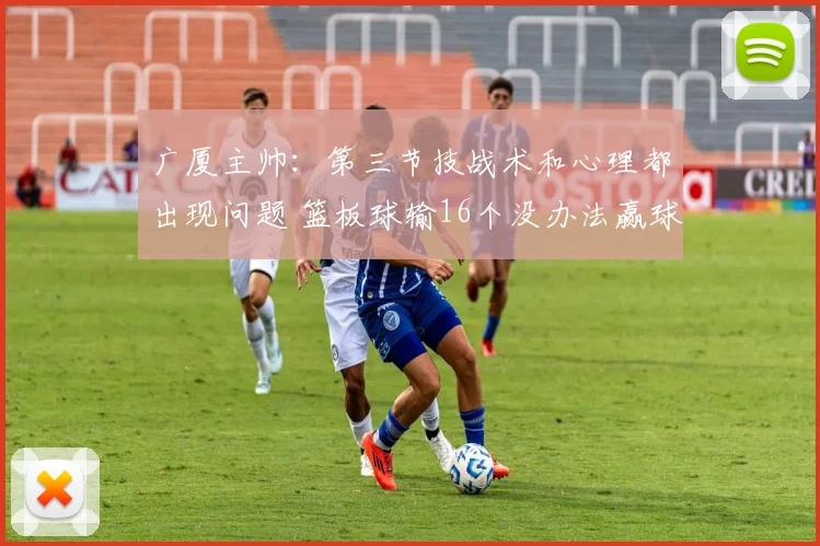 广厦主帅：第三节技战术和心理都出现问题 篮板球输16个没办法赢球_1