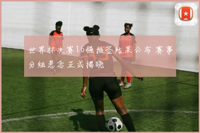 世界杯决赛16强抽签结果公布 赛事分组悬念正式揭晓
