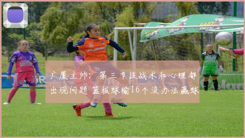 广厦主帅：第三节技战术和心理都出现问题 篮板球输16个没办法赢球_1