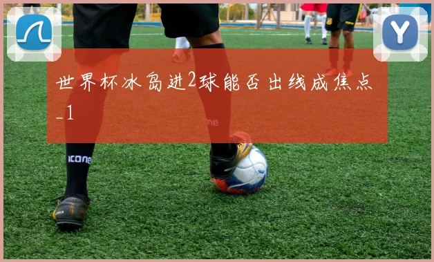 世界杯冰岛进2球能否出线成焦点 _1