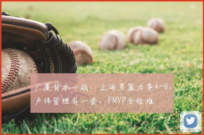 广厦背水一战，上海男篮力争4-0，卢伟管理有一套，FMVP会给谁