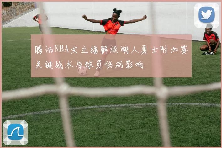 腾讯NBA女主播解读湖人勇士附加赛关键战术与球员伤病影响