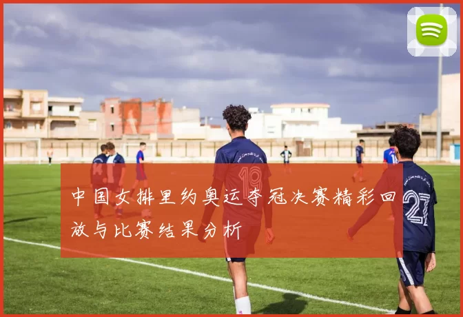 中国女排里约奥运夺冠决赛精彩回放与比赛结果分析