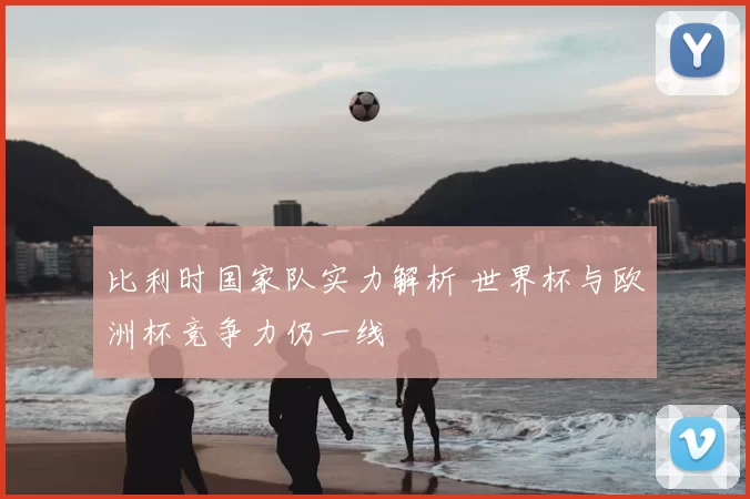 比利时国家队实力解析 世界杯与欧洲杯竞争力仍一线