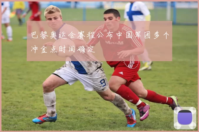 巴黎奥运会赛程公布中国军团多个冲金点时间确定