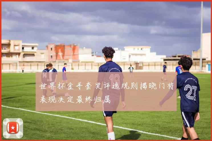 世界杯金手套奖评选规则揭晓门将表现决定最终归属