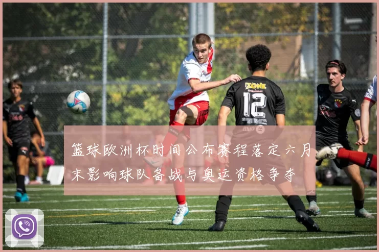 篮球欧洲杯时间公布赛程落定六月末影响球队备战与奥运资格争夺