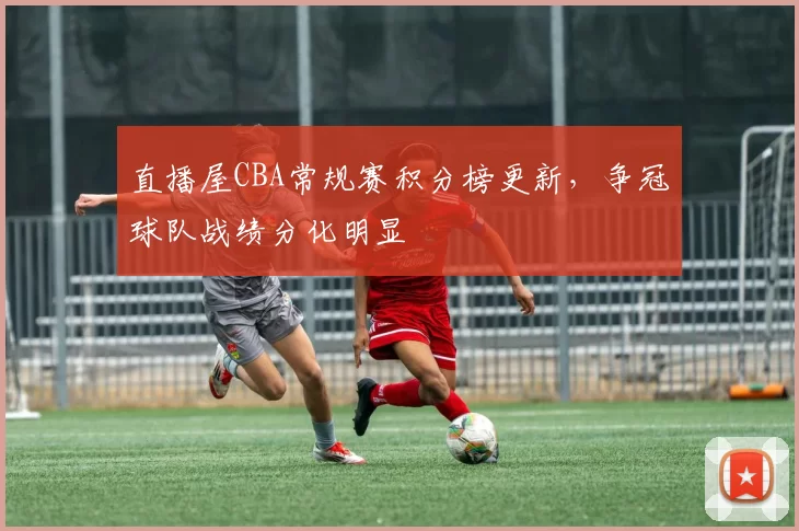 直播屋CBA常规赛积分榜更新，争冠球队战绩分化明显