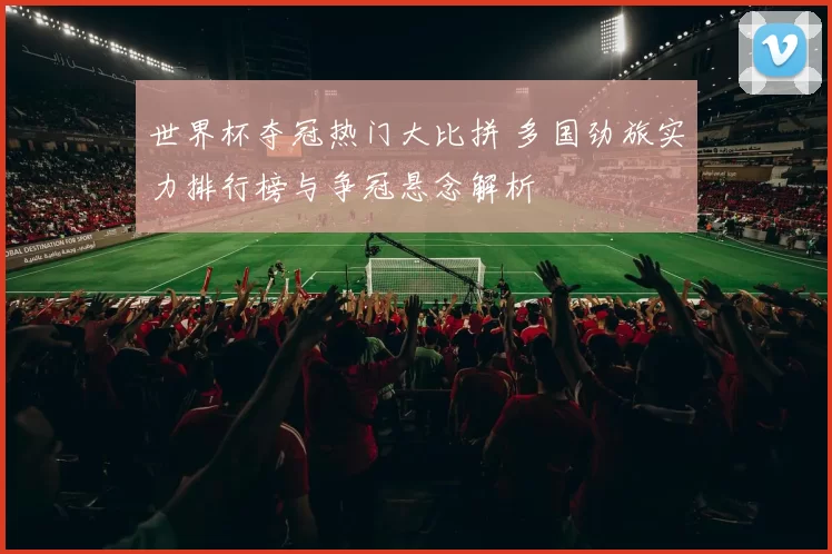 世界杯夺冠热门大比拼 多国劲旅实力排行榜与争冠悬念解析