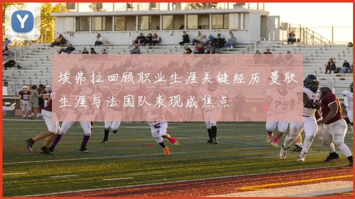 埃弗拉回顾职业生涯关键经历 曼联生涯与法国队表现成焦点