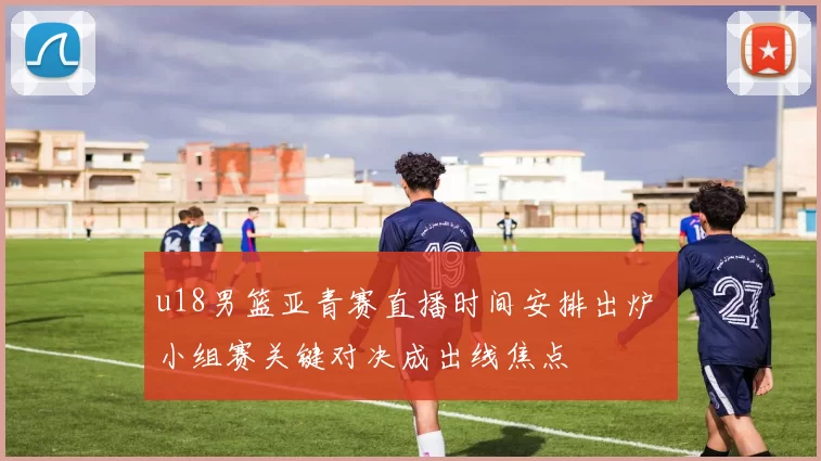 u18男篮亚青赛直播时间安排出炉 小组赛关键对决成出线焦点