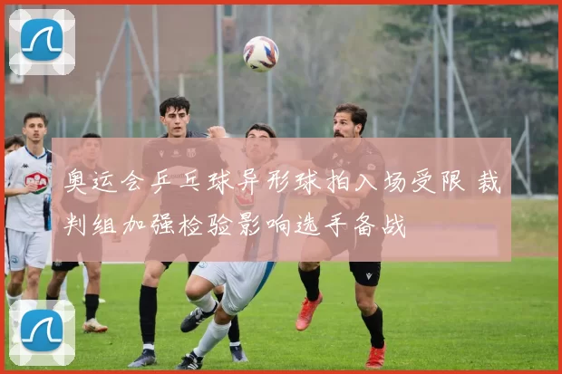 奥运会乒乓球异形球拍入场受限 裁判组加强检验影响选手备战