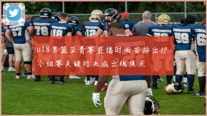 u18男篮亚青赛直播时间安排出炉 小组赛关键对决成出线焦点