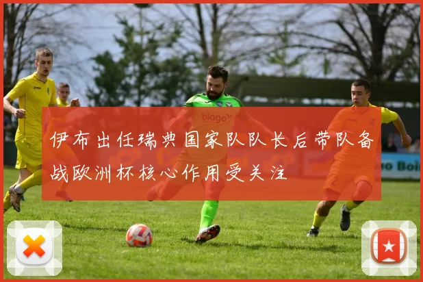 伊布出任瑞典国家队队长后带队备战欧洲杯核心作用受关注