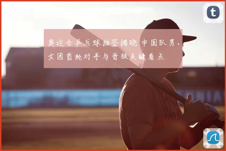 奥运会乒乓球抽签揭晓 中国队男、女团首轮对手与晋级关键看点