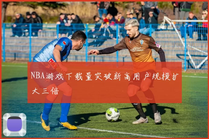 NBA游戏下载量突破新高用户规模扩大三倍