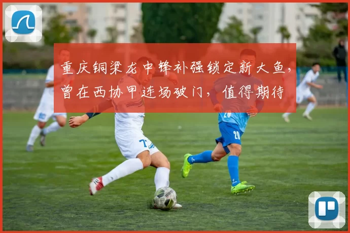 重庆铜梁龙中锋补强锁定新大鱼，曾在西协甲连场破门，值得期待