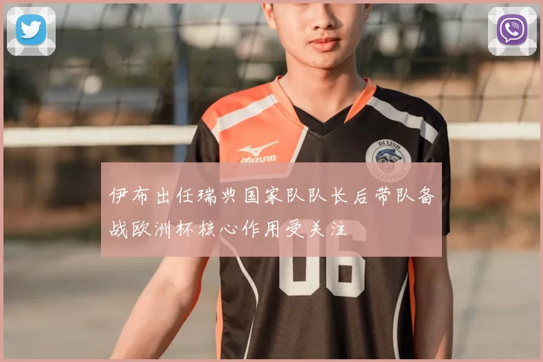 伊布出任瑞典国家队队长后带队备战欧洲杯核心作用受关注