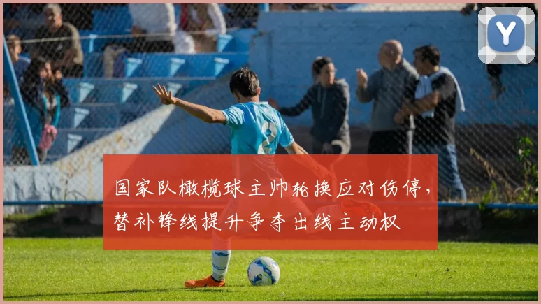 国家队橄榄球主帅轮换应对伤停，替补锋线提升争夺出线主动权