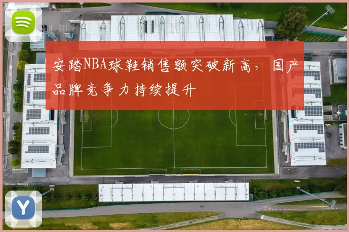 安踏NBA球鞋销售额突破新高，国产品牌竞争力持续提升
