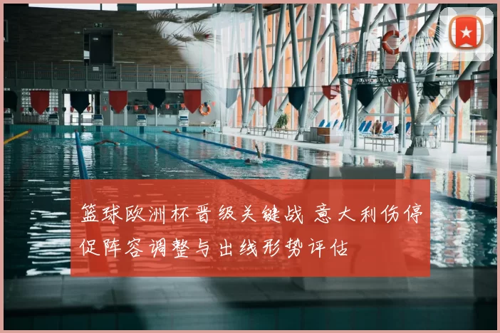 篮球欧洲杯晋级关键战 意大利伤停促阵容调整与出线形势评估