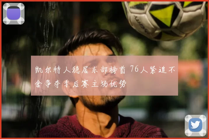 凯尔特人稳居东部榜首 76人紧追不舍争夺季后赛主场优势