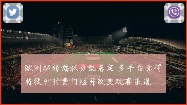 欧洲杯转播权分配落定 多平台竞得将提升付费门槛并改变观赛渠道