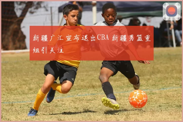 新疆广汇宣布退出CBA 新疆男篮重组引关注