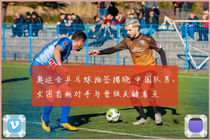 奥运会乒乓球抽签揭晓 中国队男、女团首轮对手与晋级关键看点