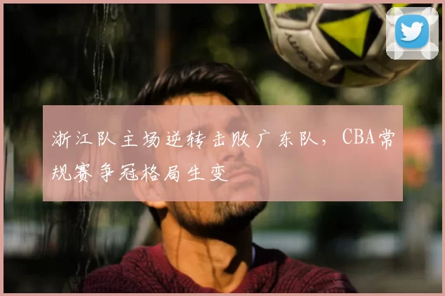 浙江队主场逆转击败广东队，CBA常规赛争冠格局生变