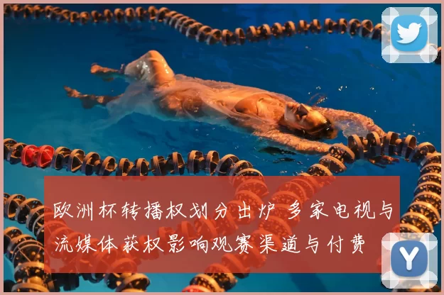 欧洲杯转播权划分出炉 多家电视与流媒体获权影响观赛渠道与付费