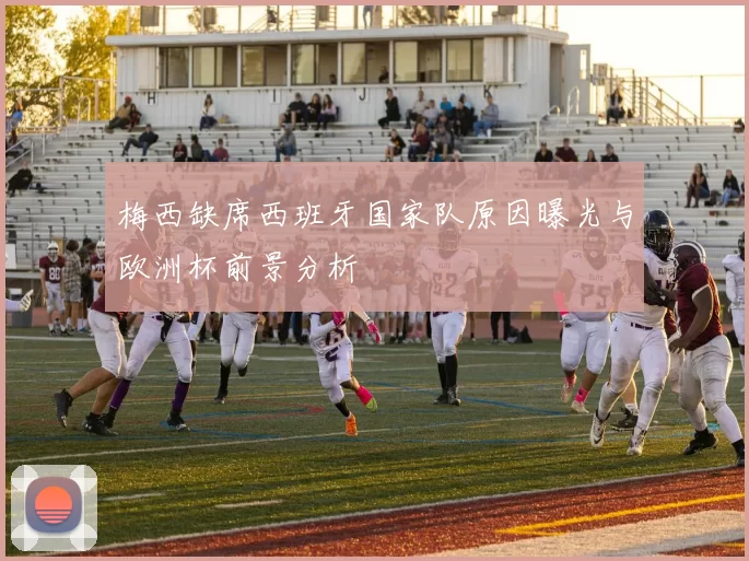 梅西缺席西班牙国家队原因曝光与欧洲杯前景分析