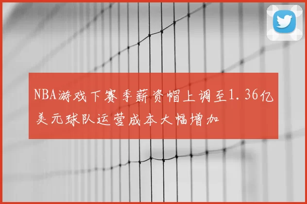 NBA游戏下赛季薪资帽上调至1.36亿美元球队运营成本大幅增加