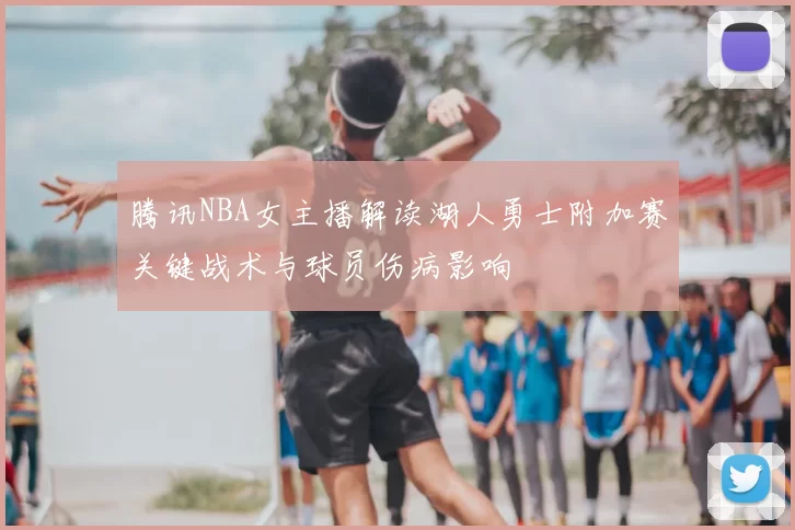 腾讯NBA女主播解读湖人勇士附加赛关键战术与球员伤病影响