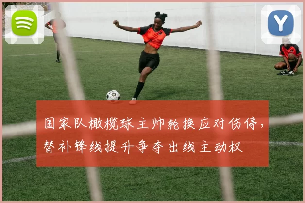 国家队橄榄球主帅轮换应对伤停，替补锋线提升争夺出线主动权