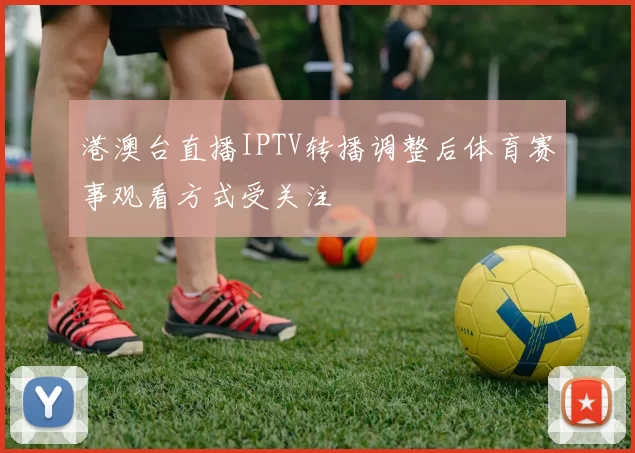 港澳台直播IPTV转播调整后体育赛事观看方式受关注