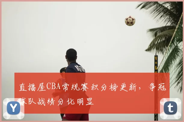 直播屋CBA常规赛积分榜更新，争冠球队战绩分化明显