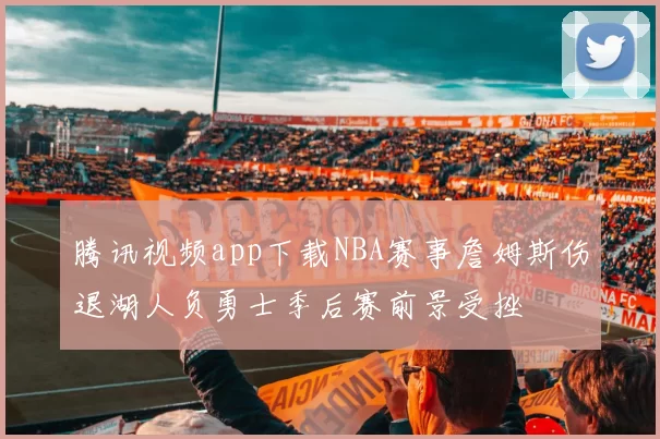 腾讯视频app下载NBA赛事詹姆斯伤退湖人负勇士季后赛前景受挫