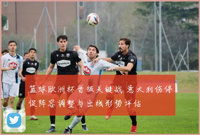 篮球欧洲杯晋级关键战 意大利伤停促阵容调整与出线形势评估