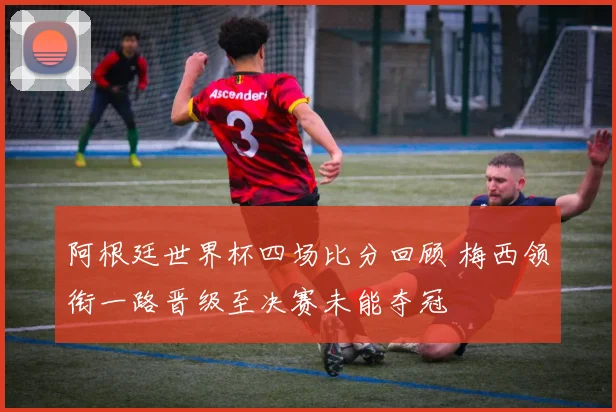 阿根廷世界杯四场比分回顾 梅西领衔一路晋级至决赛未能夺冠