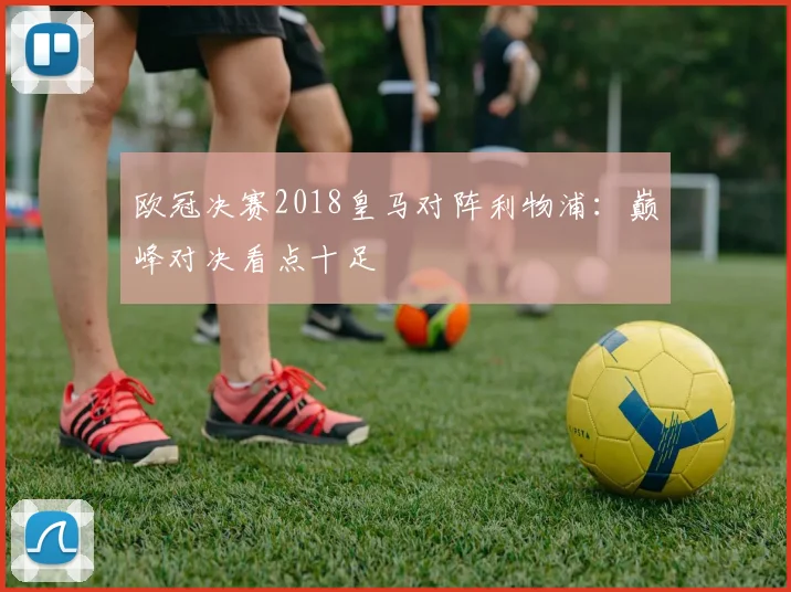 欧冠决赛2018皇马对阵利物浦：巅峰对决看点十足
