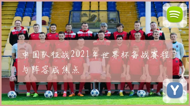 中国队征战2021年世界杯备战赛程与阵容成焦点